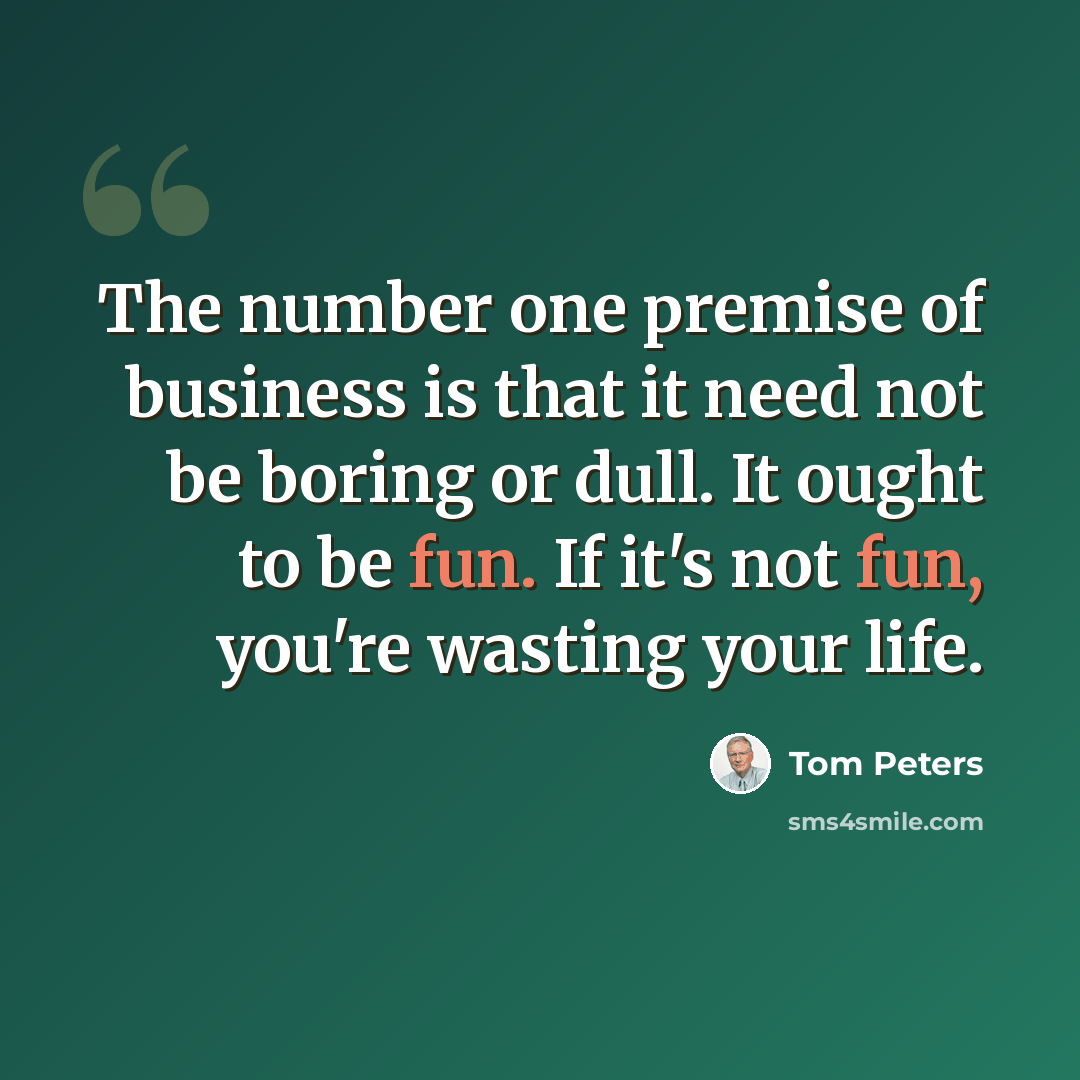 “The number one premise of business is that it need not be boring or dull. It ought to be fun. If it's not fun, you're wasting your life.” quote by Tom Peters