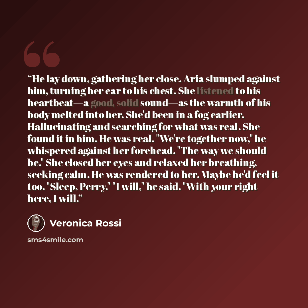 “He lay down, gathering her close. Aria slumped against him, turning her ear to his chest. She listened to his heartbeat—a good, solid sound—as the warmth of his body melted into her. She'd been in a fog earlier. Hallucinating and searching for what was real. She found it in him. He was real…” quote by Veronica Rossi