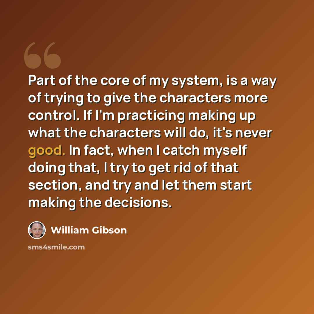 “Part of the core of my system, is a way of trying to give the characters more control. If I'm practicing making up what the characters will do, it's never good. In fact, when I catch myself doing that, I try to get rid of that section, and try and let them start making the decisions.” quote by William Gibson