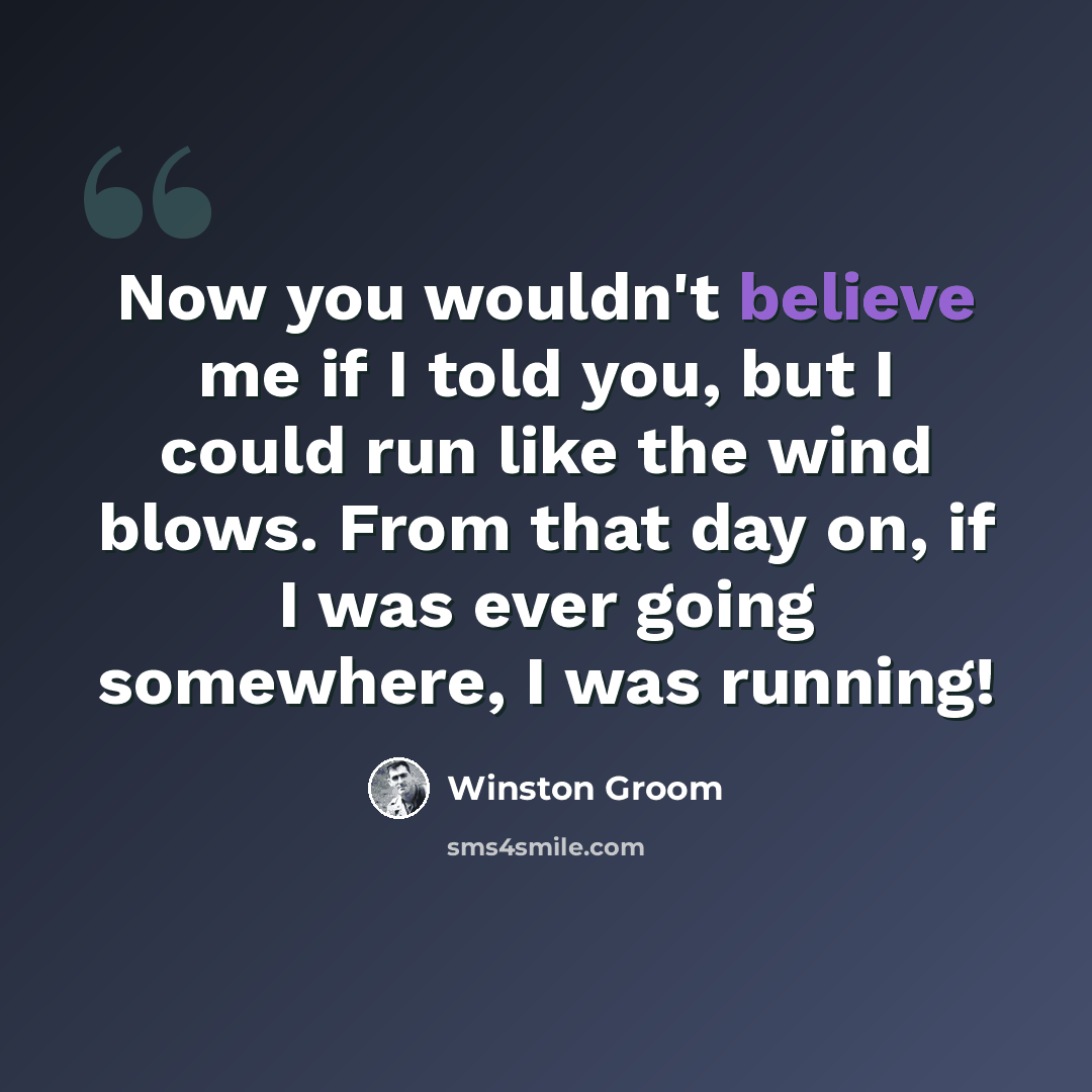 “Now you wouldn't believe me if I told you, but I could run like the wind blows. From that day on, if I was ever going somewhere, I was running!” quote by Winston Groom