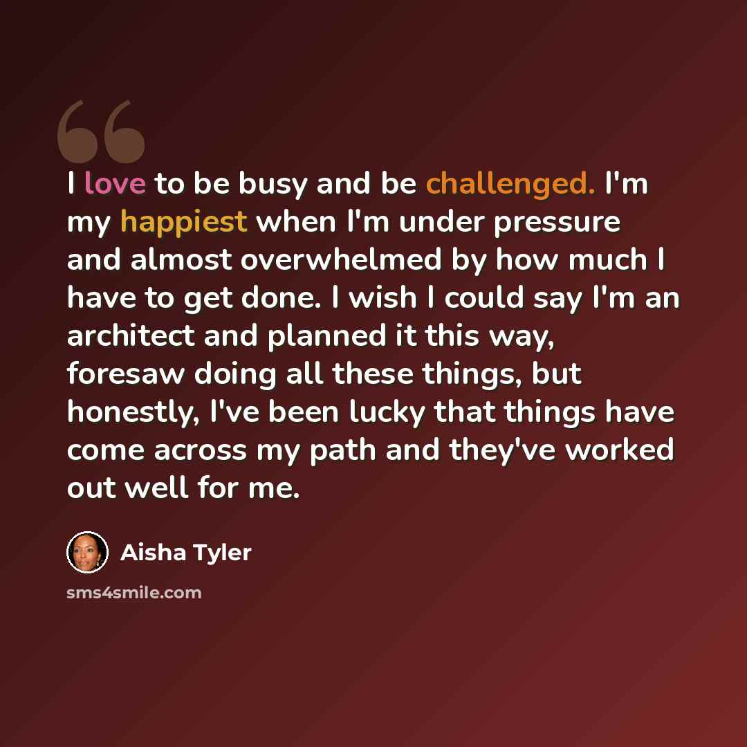 “I love to be busy and be challenged. I'm my happiest when I'm under pressure and almost overwhelmed by how much I have to get done. I wish I could say I'm an architect and planned it this way, foresaw doing all these things, but honestly, I've been lucky that things have come across my path and…” quote by Aisha Tyler