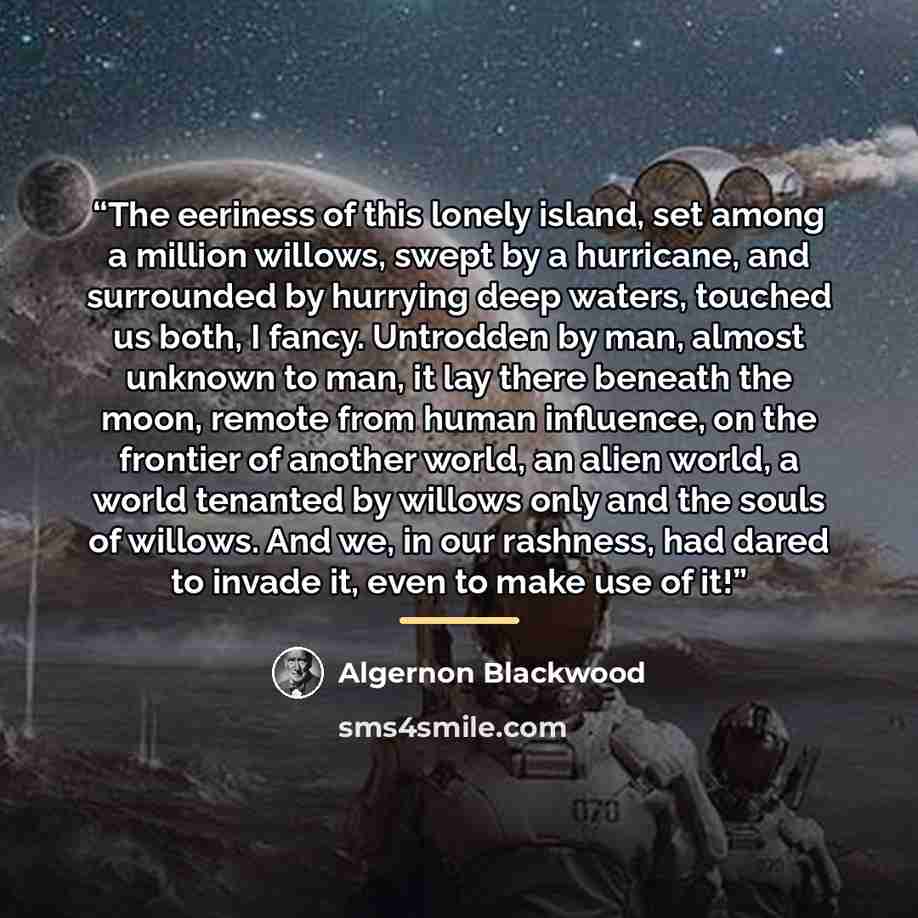 “The eeriness of this lonely island, set among a million willows, swept by a hurricane, and surrounded by hurrying deep waters, touched us both, I fancy. Untrodden by man, almost unknown to man, it lay there beneath the moon, remote from human influence, on the frontier of another world, an alien…” quote by Algernon Blackwood