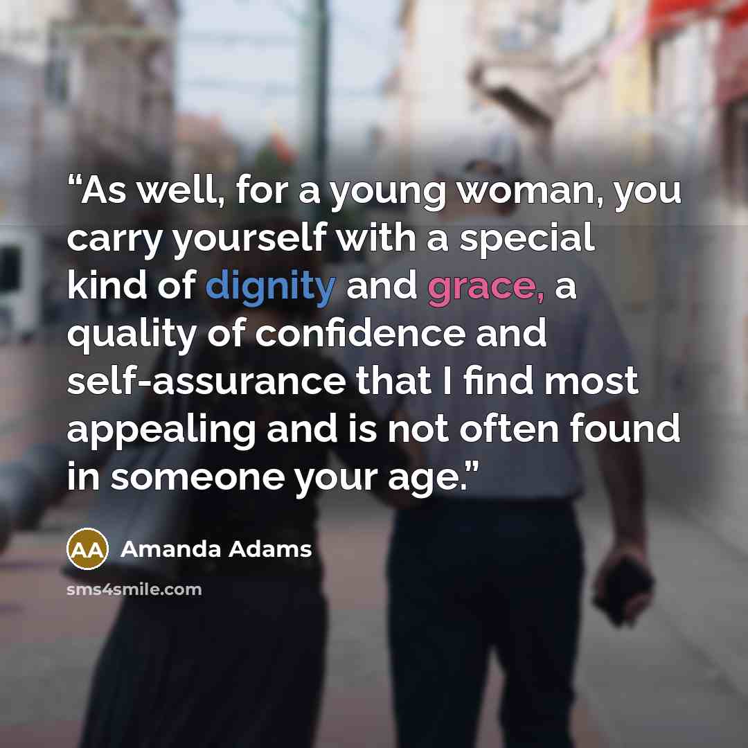 “As well, for a young woman, you carry yourself with a special kind of dignity and grace, a quality of confidence and self-assurance that I find most appealing and is not often found in someone your age.” quote by Amanda Adams