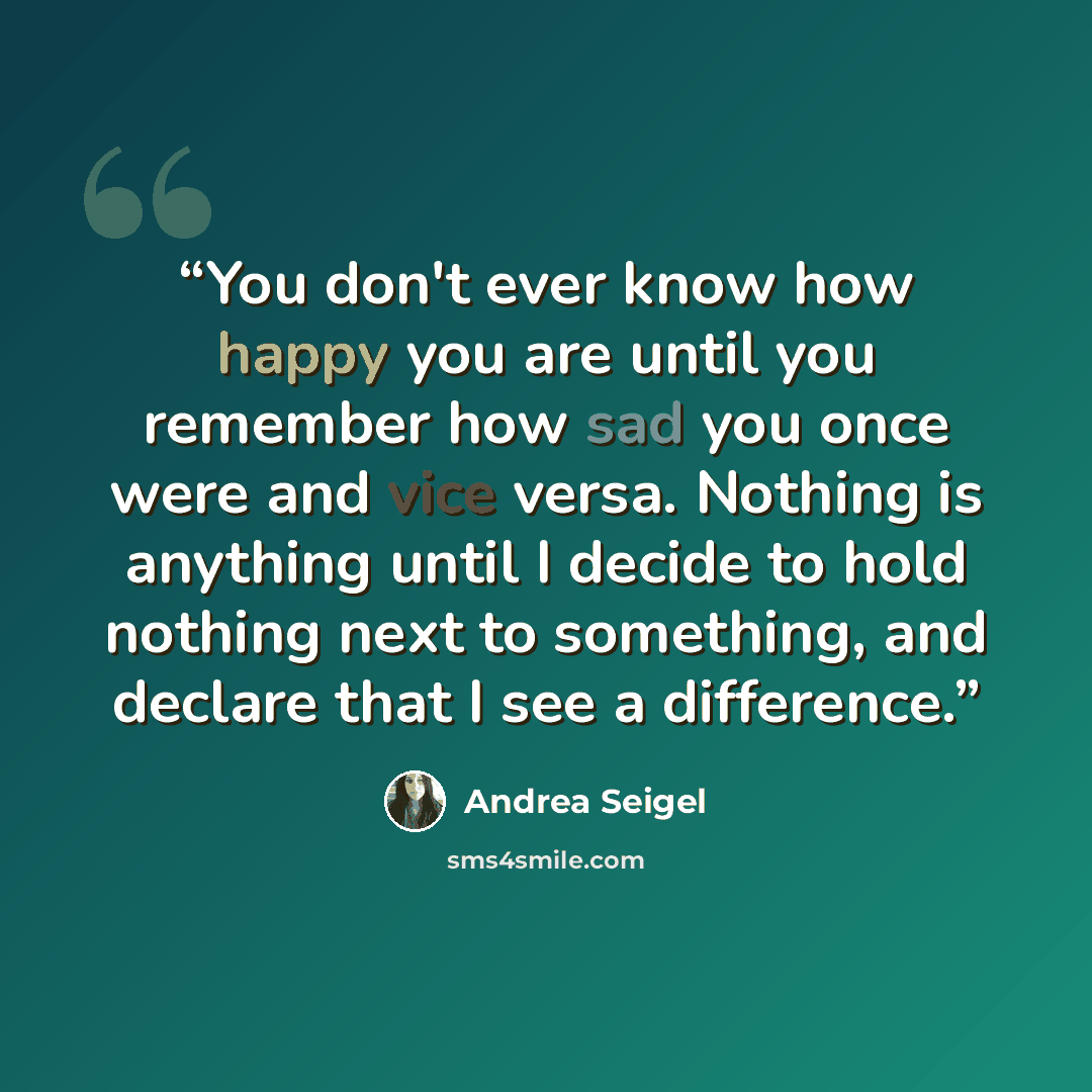 “You don't ever know how happy you are until you remember how sad you once were and vice versa. Nothing is anything until I decide to hold nothing next to something, and declare that I see a difference.” quote by Andrea Seigel