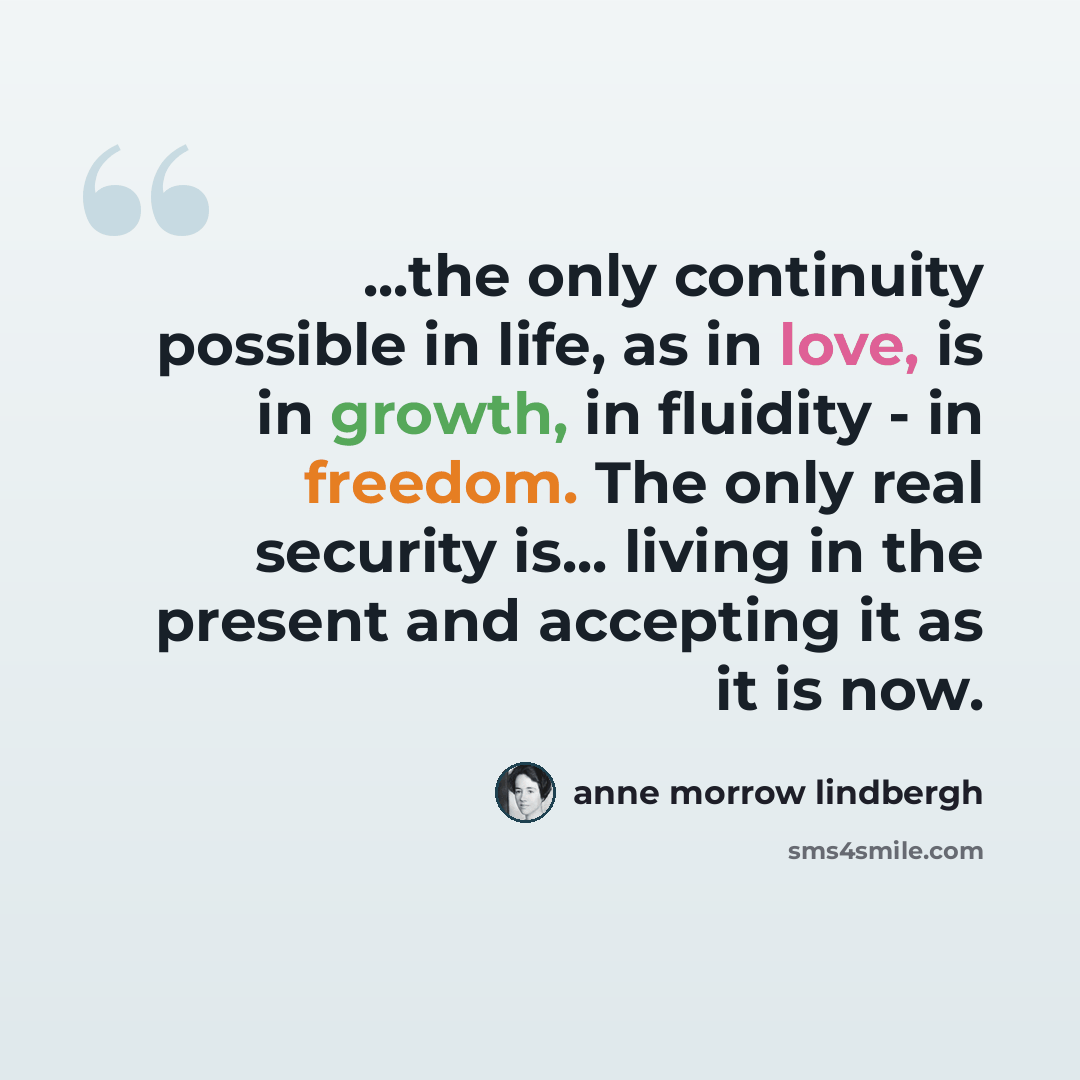 “...the only continuity possible in life, as in love, is in growth, in fluidity - in freedom. The only real security is... living in the present and accepting it as it is now.” quote by Anne Morrow Lindbergh