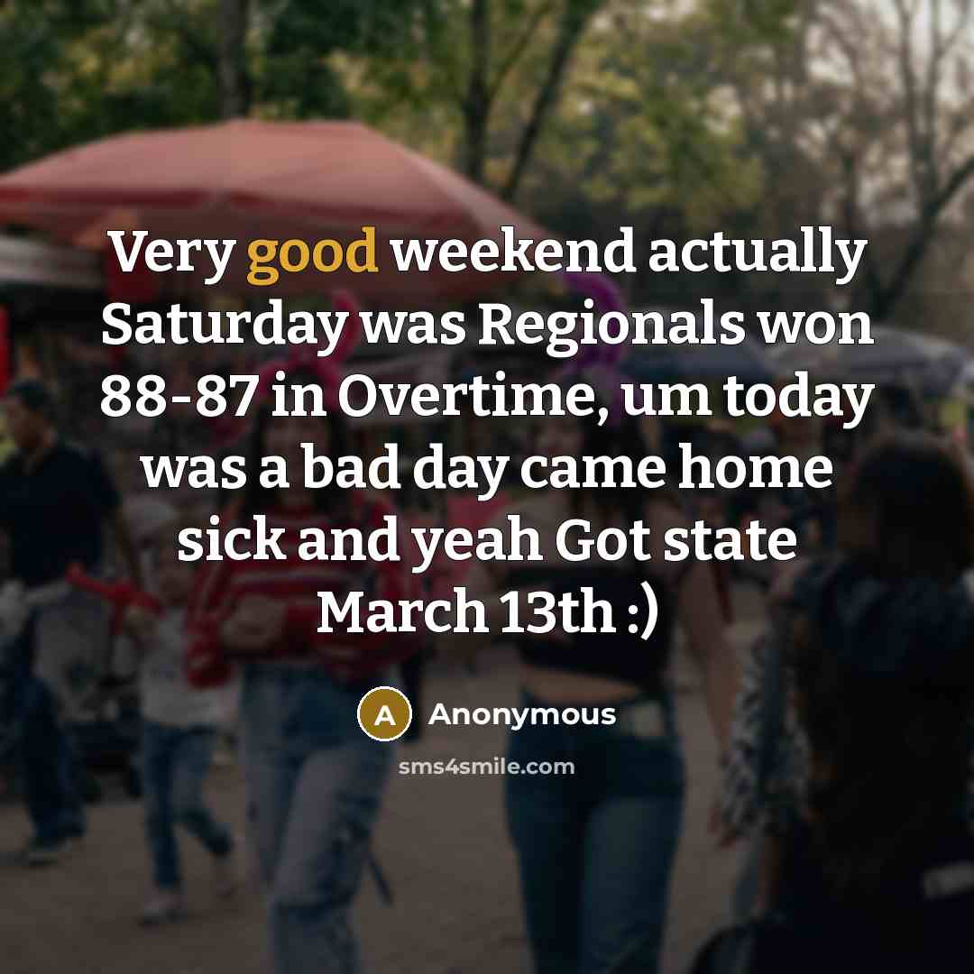 “Very good weekend actually Saturday was Regionals won 88-87 in Overtime, um today was a bad day came home sick and yeah Got state March 13th :)” quote by Anonymous