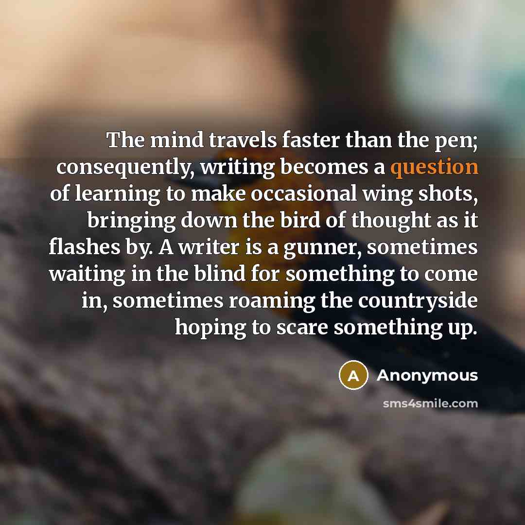 “The mind travels faster than the pen; consequently, writing becomes a question of learning to make occasional wing shots, bringing down the bird of thought as it flashes by. A writer is a gunner, sometimes waiting in the blind for something to come in, sometimes roaming the countryside hoping to…” quote by Anonymous