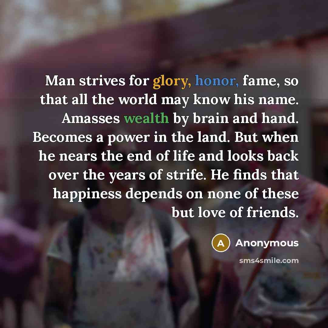 “Man strives for glory, honor, fame, so that all the world may know his name. Amasses wealth by brain and hand. Becomes a power in the land. But when he nears the end of life and looks back over the years of strife. He finds that happiness depends on none of these but love of friends.” quote by Anonymous