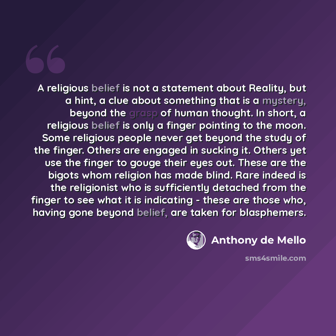 “A religious belief is not a statement about Reality, but a hint, a clue about something that is a mystery, beyond the grasp of human thought. In short, a religious belief is only a finger pointing to the moon. Some religious people never get beyond the study of the finger. Others are engaged in…” quote by Anthony de Mello
