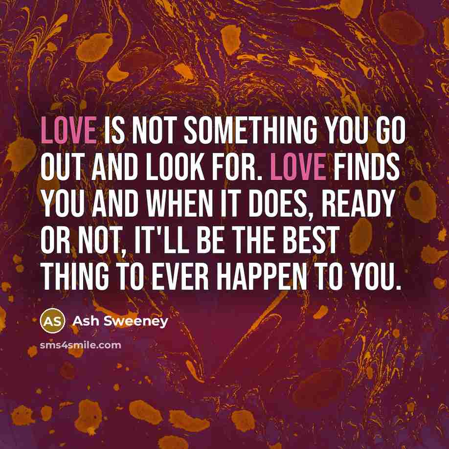 “Love is not something you go out and look for. Love finds you and when it does, ready or not, it'll be the best thing to ever happen to you.” quote by Ash Sweeney