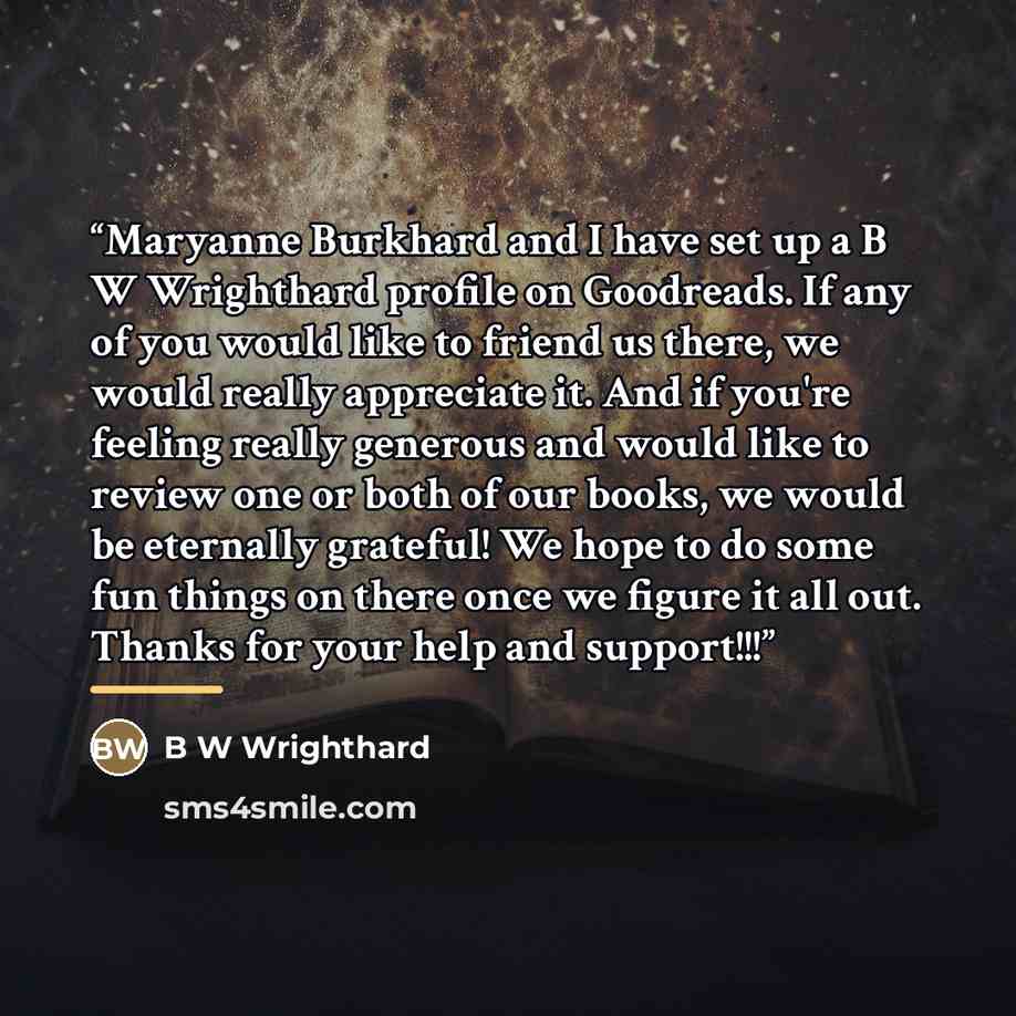 “Maryanne Burkhard and I have set up a B W Wrighthard profile on Goodreads. If any of you would like to friend us there, we would really appreciate it. And if you're feeling really generous and would like to review one or both of our books, we would be eternally grateful! We hope to do some fun…” quote by B W Wrighthard