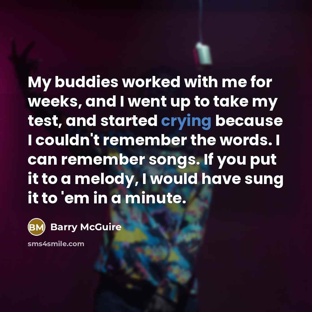 “My buddies worked with me for weeks, and I went up to take my test, and started crying because I couldn't remember the words. I can remember songs. If you put it to a melody, I would have sung it to 'em in a minute.” quote by Barry McGuire