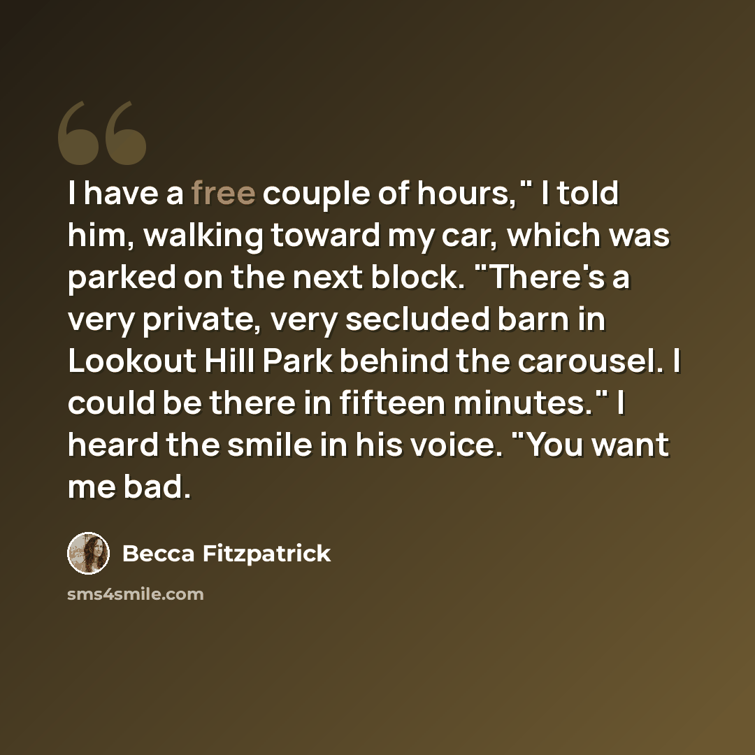 “I have a free couple of hours," I told him, walking toward my car, which was parked on the next block. "There's a very private, very secluded barn in Lookout Hill Park behind the carousel. I could be there in fifteen minutes." I heard the smile in his voice. "You want me bad.” quote by Becca Fitzpatrick