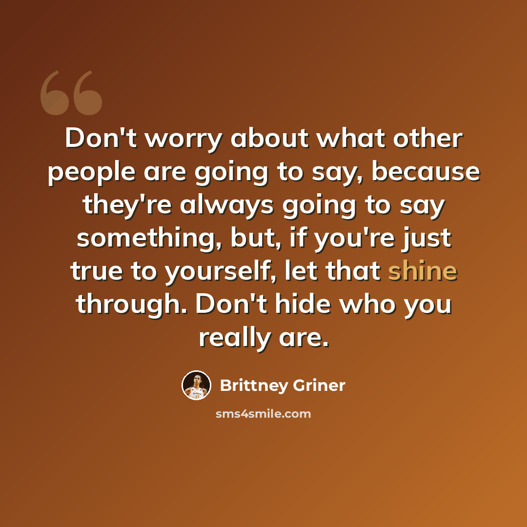 “Don't worry about what other people are going to say, because they're always going to say something, but, if you're just true to yourself, let that shine through. Don't hide who you really are.” quote by Brittney Griner
