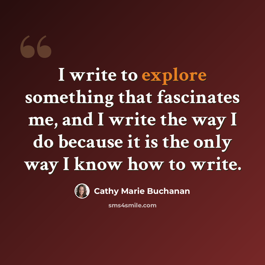 “I write to explore something that fascinates me, and I write the way I do because it is the only way I know how to write.” quote by Cathy Marie Buchanan