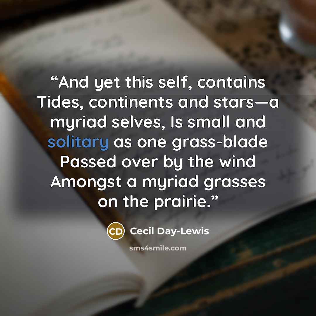 “And yet this self, contains Tides, continents and stars―a myriad selves, Is small and solitary as one grass-blade Passed over by the wind Amongst a myriad grasses on the prairie.” quote by Cecil Day-Lewis