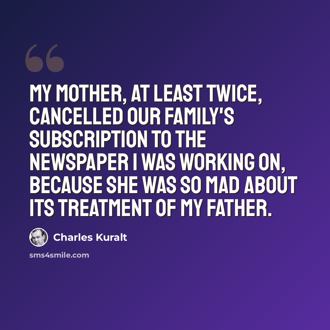 “My mother, at least twice, cancelled our family's subscription to the newspaper I was working on, because she was so mad about its treatment of my father.” quote by Charles Kuralt