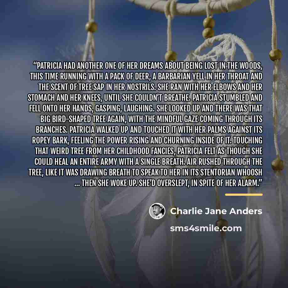 “PATRICIA HAD ANOTHER one of her dreams about being lost in the woods, this time running with a pack of deer, a barbarian yell in her throat and the scent of tree sap in her nostrils. She ran with her elbows and her stomach and her knees, until she couldn’t breathe. Patricia stumbled and fell onto…” quote by Charlie Jane Anders