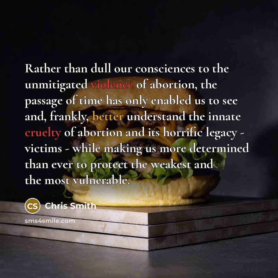 “Rather than dull our consciences to the unmitigated violence of abortion, the passage of time has only enabled us to see and, frankly, better understand the innate cruelty of abortion and its horrific legacy - victims - while making us more determined than ever to protect the weakest and the most…” quote by Chris Smith