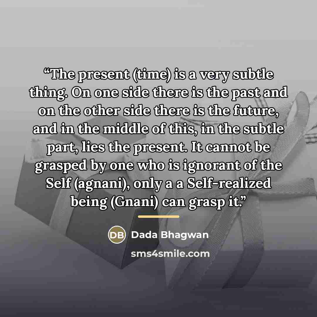 “The present (time) is a very subtle thing. On one side there is the past and on the other side there is the future, and in the middle of this, in the subtle part, lies the present. It cannot be grasped by one who is ignorant of the Self (agnani), only a a Self-realized being (Gnani) can grasp it.” quote by Dada Bhagwan