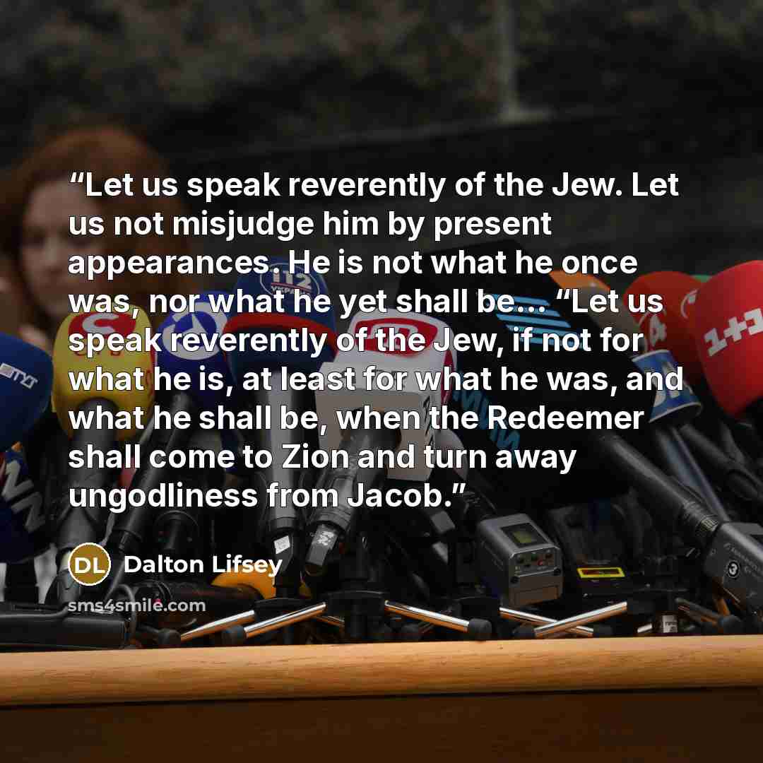 “Let us speak reverently of the Jew. Let us not misjudge him by present appearances. He is not what he once was, nor what he yet shall be... “Let us speak reverently of the Jew, if not for what he is, at least for what he was, and what he shall be, when the Redeemer shall come to Zion and turn away…” quote by Dalton Lifsey