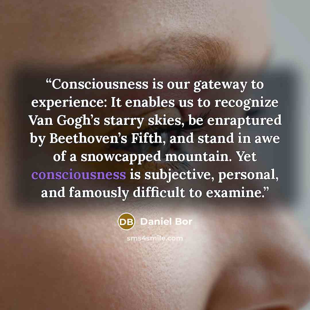 “Consciousness is our gateway to experience: It enables us to recognize Van Gogh’s starry skies, be enraptured by Beethoven’s Fifth, and stand in awe of a snowcapped mountain. Yet consciousness is subjective, personal, and famously difficult to examine.” quote by Daniel Bor