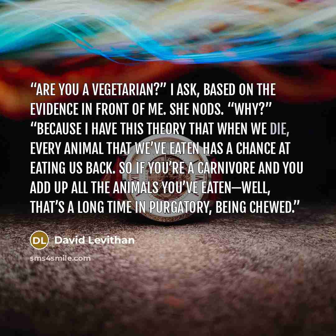 “Are you a vegetarian?” I ask, based on the evidence in front of me. She nods. “Why?” “Because I have this theory that when we die, every animal that we’ve eaten has a chance at eating us back. So if you’re a carnivore and you add up all the animals you’ve eaten—well, that’s a long time in…” quote by David Levithan