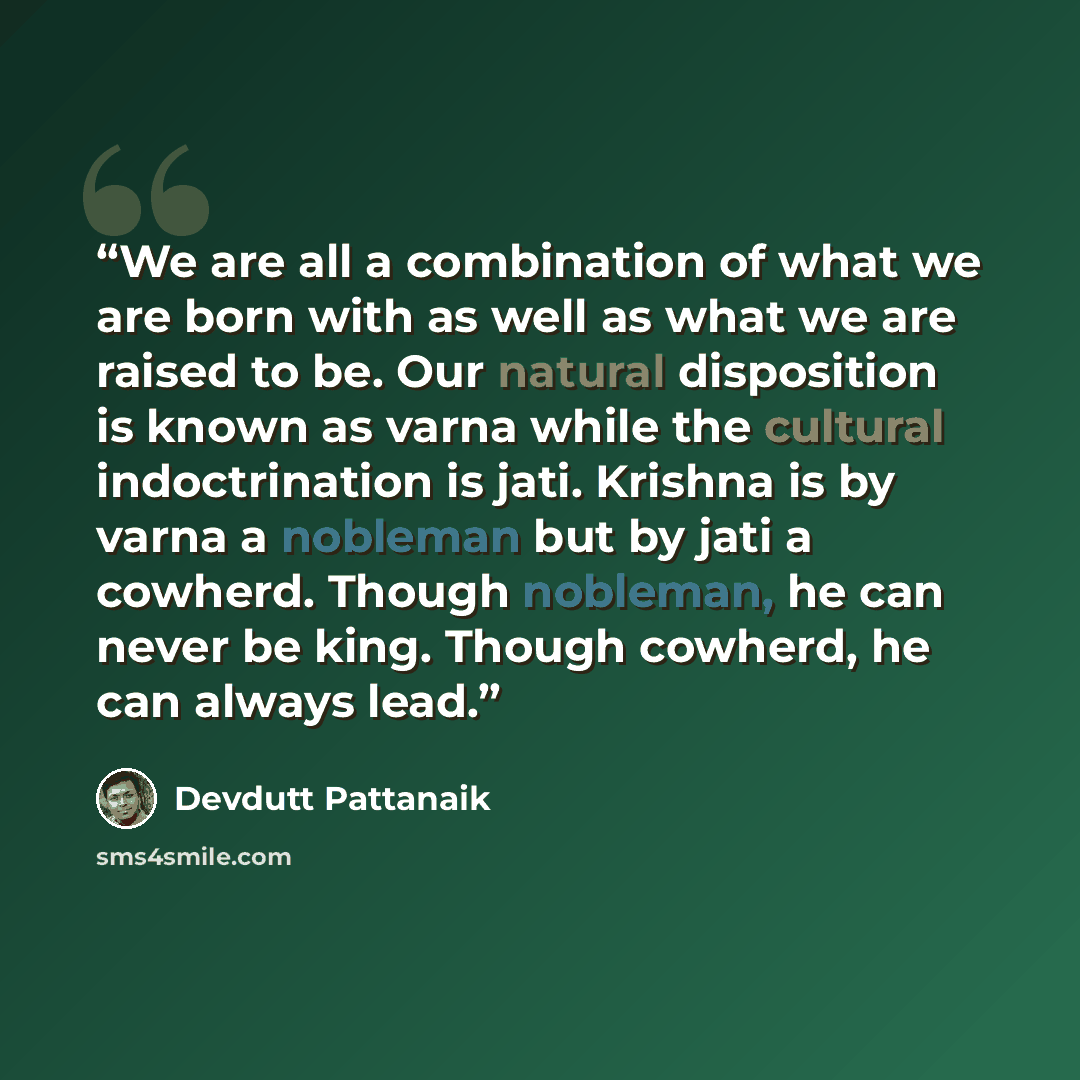 “We are all a combination of what we are born with as well as what we are raised to be. Our natural disposition is known as varna while the cultural indoctrination is jati. Krishna is by varna a nobleman but by jati a cowherd. Though nobleman, he can never be king. Though cowherd, he can always lead.” quote by Devdutt Pattanaik