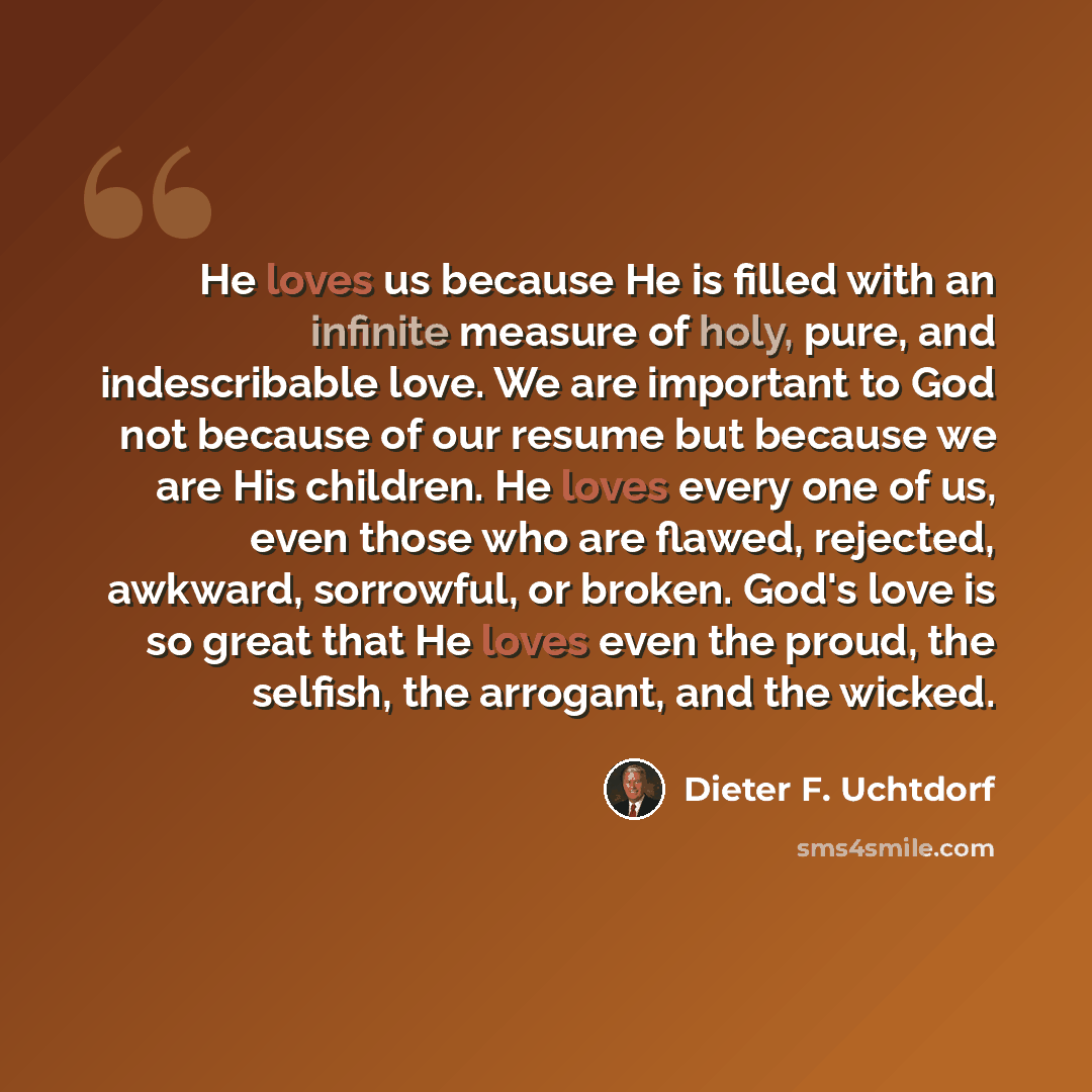 “He loves us because He is filled with an infinite measure of holy, pure, and indescribable love. We are important to God not because of our resume but because we are His children. He loves every one of us, even those who are flawed, rejected, awkward, sorrowful, or broken. God's love is so great…” quote by Dieter F. Uchtdorf