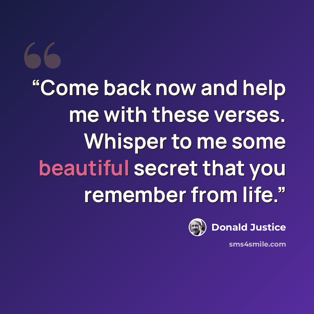 “Come back now and help me with these verses. Whisper to me some beautiful secret that you remember from life.” quote by Donald Justice