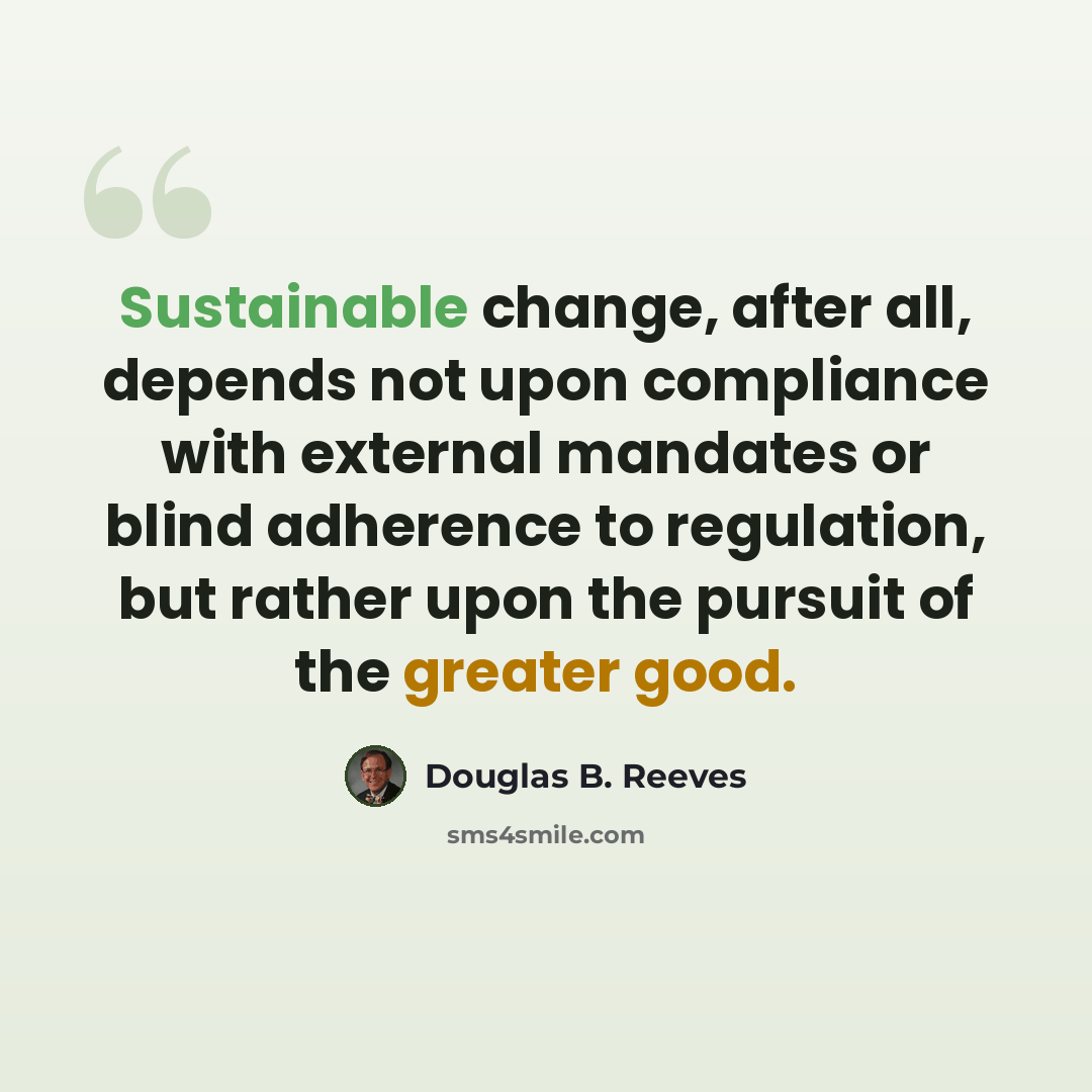 “Sustainable change, after all, depends not upon compliance with external mandates or blind adherence to regulation, but rather upon the pursuit of the greater good.” quote by Douglas B. Reeves