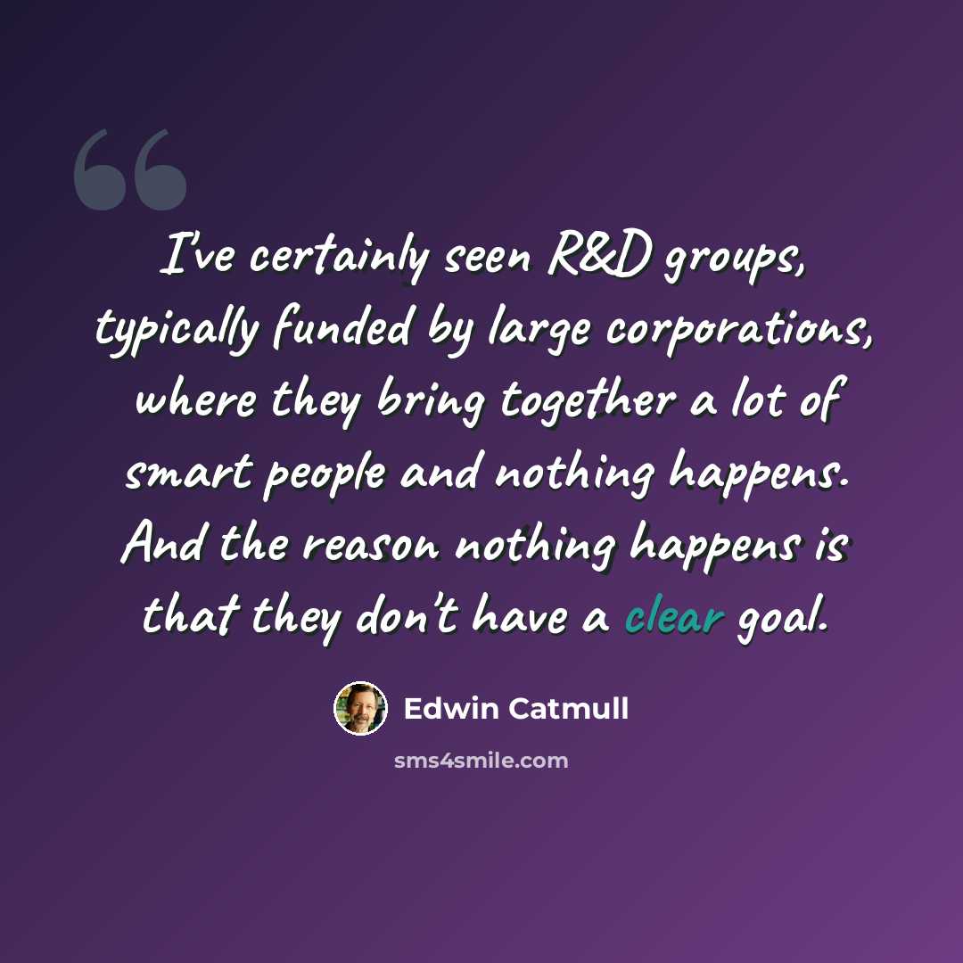 “I've certainly seen R&D groups, typically funded by large corporations, where they bring together a lot of smart people and nothing happens. And the reason nothing happens is that they don't have a clear goal.” quote by Edwin Catmull