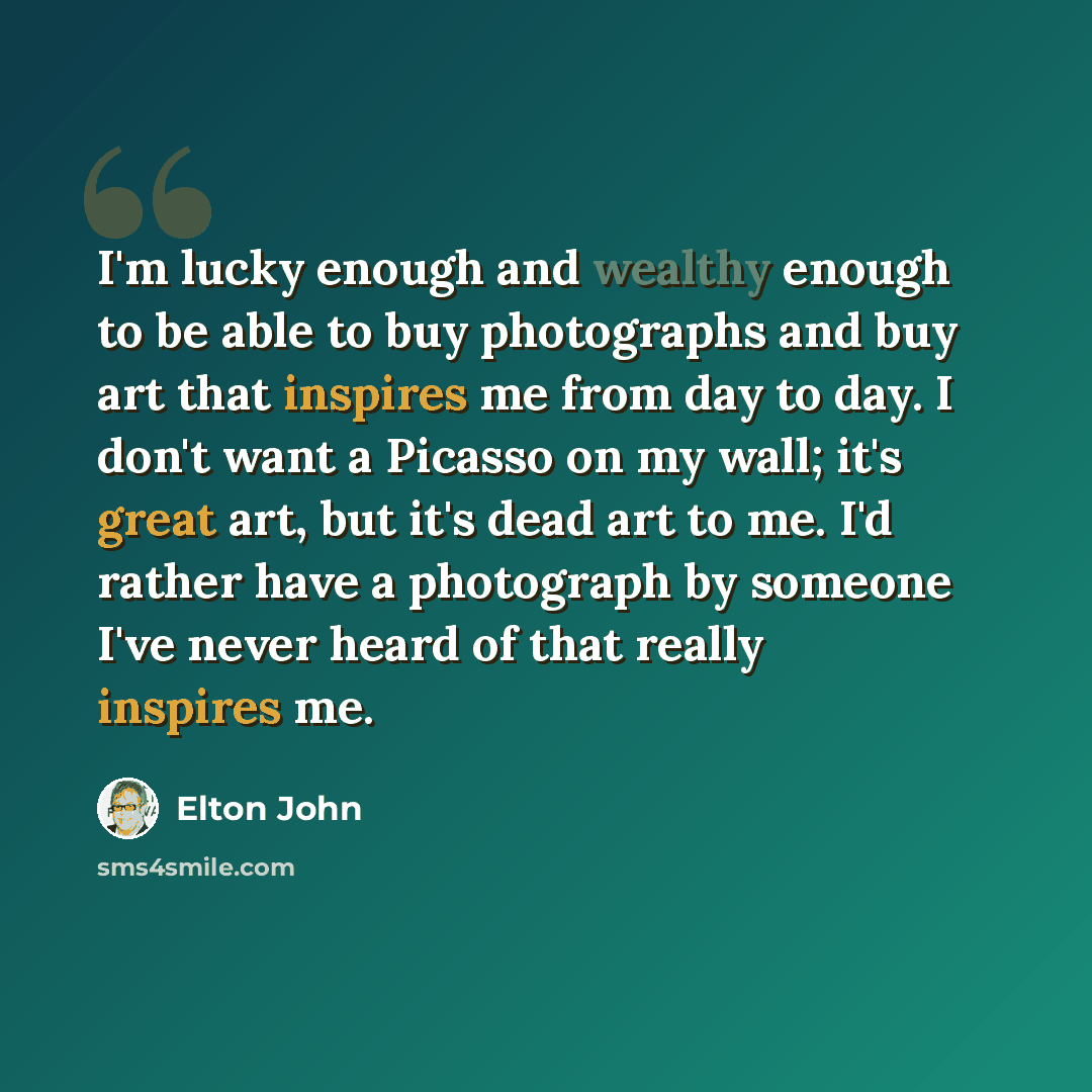“I'm lucky enough and wealthy enough to be able to buy photographs and buy art that inspires me from day to day. I don't want a Picasso on my wall; it's great art, but it's dead art to me. I'd rather have a photograph by someone I've never heard of that really inspires me.” quote by Elton John