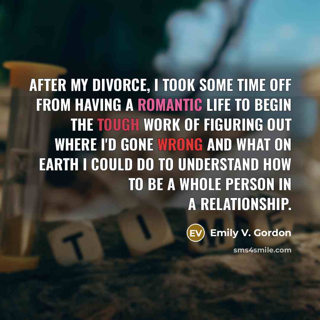 “After my divorce, I took some time off from having a romantic life to begin the tough work of figuring out where I'd gone wrong and what on Earth I could do to understand how to be a whole person in a relationship.” quote by Emily V. Gordon