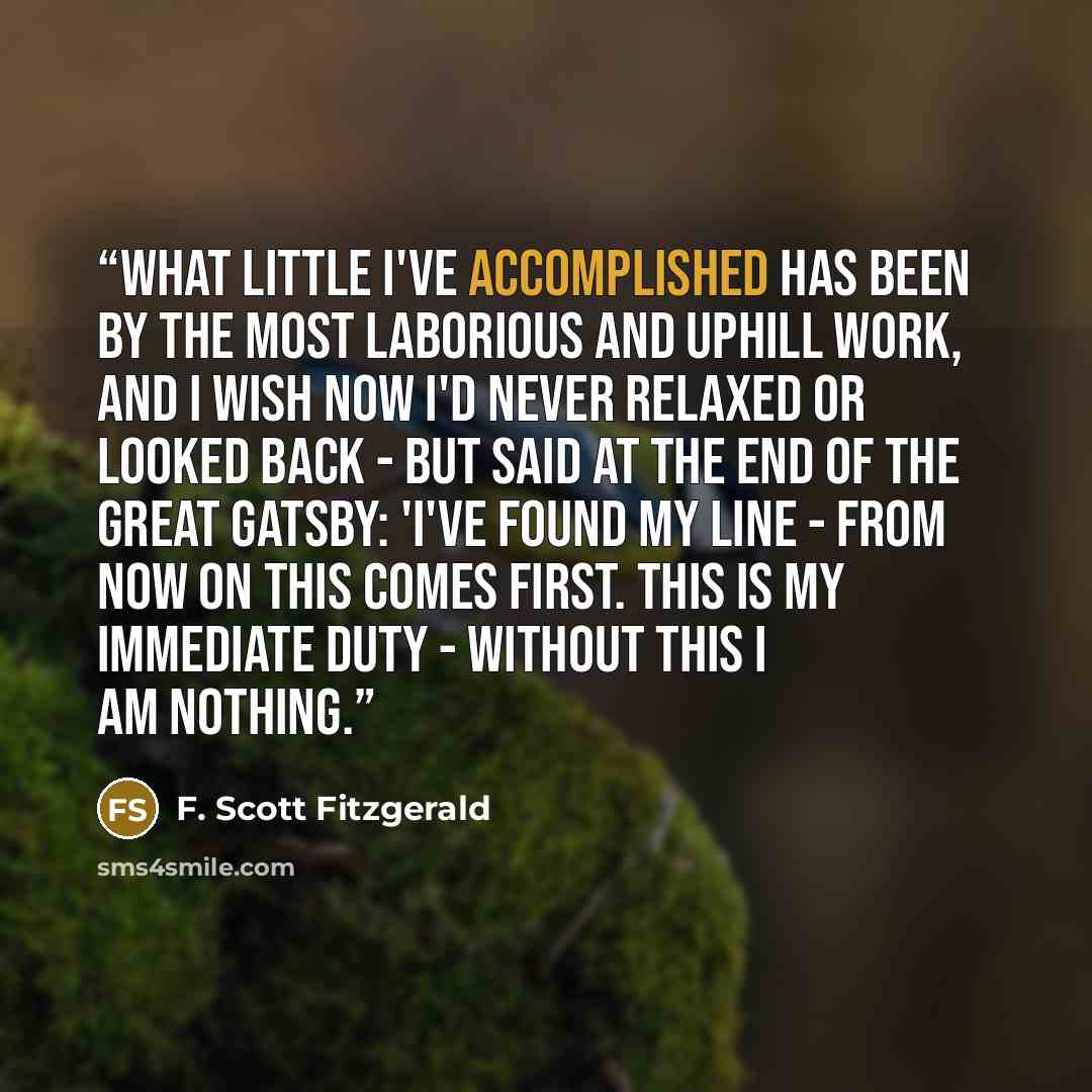 “What little I've accomplished has been by the most laborious and uphill work, and I wish now I'd never relaxed or looked back - but said at the end of The Great Gatsby: 'I've found my line - from now on this comes first. This is my immediate duty - without this I am nothing.” quote by F. Scott Fitzgerald