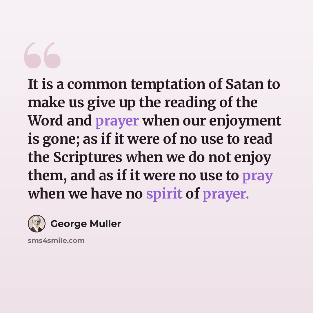 “It is a common temptation of Satan to make us give up the reading of the Word and prayer when our enjoyment is gone; as if it were of no use to read the Scriptures when we do not enjoy them, and as if it were no use to pray when we have no spirit of prayer.” quote by George Muller