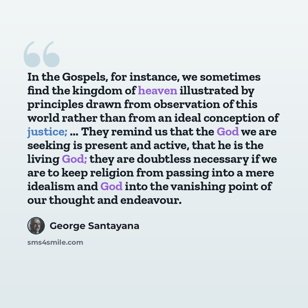 “In the Gospels, for instance, we sometimes find the kingdom of heaven illustrated by principles drawn from observation of this world rather than from an ideal conception of justice; ... They remind us that the God we are seeking is present and active, that he is the living God; they are doubtless…” quote by George Santayana