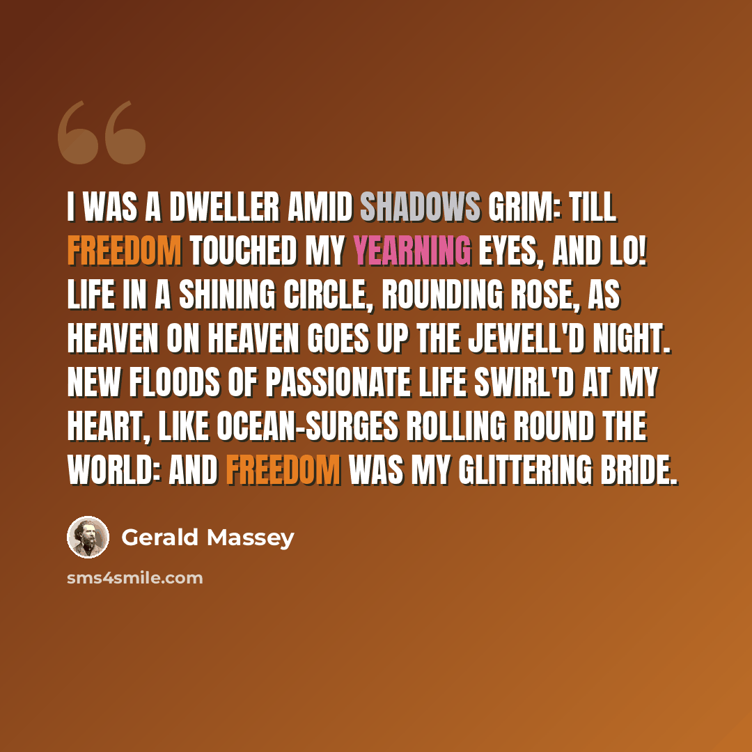 “I was a dweller amid shadows grim: Till FREEDOM touched my yearning eyes, and lo! Life in a shining circle, rounding rose, As heaven on heaven goes up the jewell'd night. New floods of passionate life swirl'd at my heart, Like Ocean-surges rolling round the world: And FREEDOM was my glittering…” quote by Gerald Massey