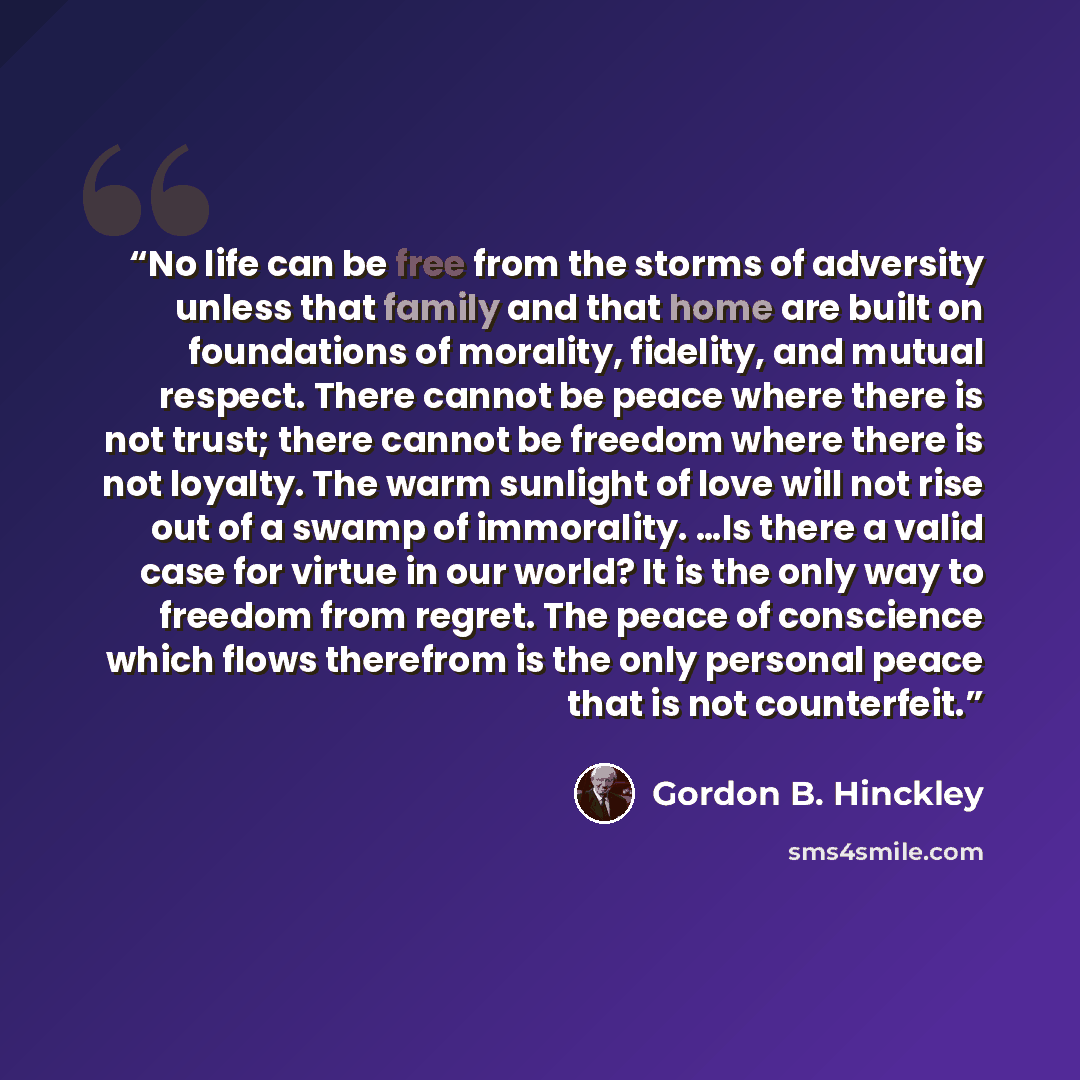 “No life can be free from the storms of adversity unless that family and that home are built on foundations of morality, fidelity, and mutual respect. There cannot be peace where there is not trust; there cannot be freedom where there is not loyalty. The warm sunlight of love will not rise out of a…” quote by Gordon B. Hinckley