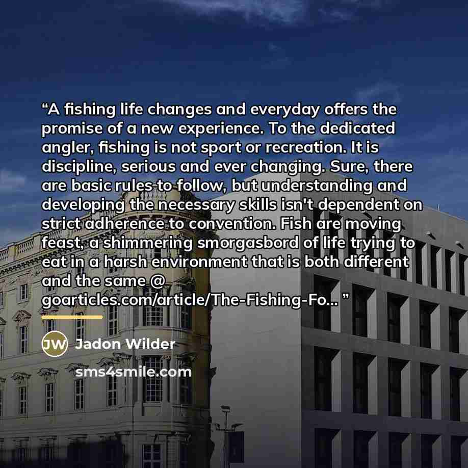 “A fishing life changes and everyday offers the promise of a new experience. To the dedicated angler, fishing is not sport or recreation. It is discipline, serious and ever changing. Sure, there are basic rules to follow, but understanding and developing the necessary skills isn't dependent on…” quote by Jadon Wilder