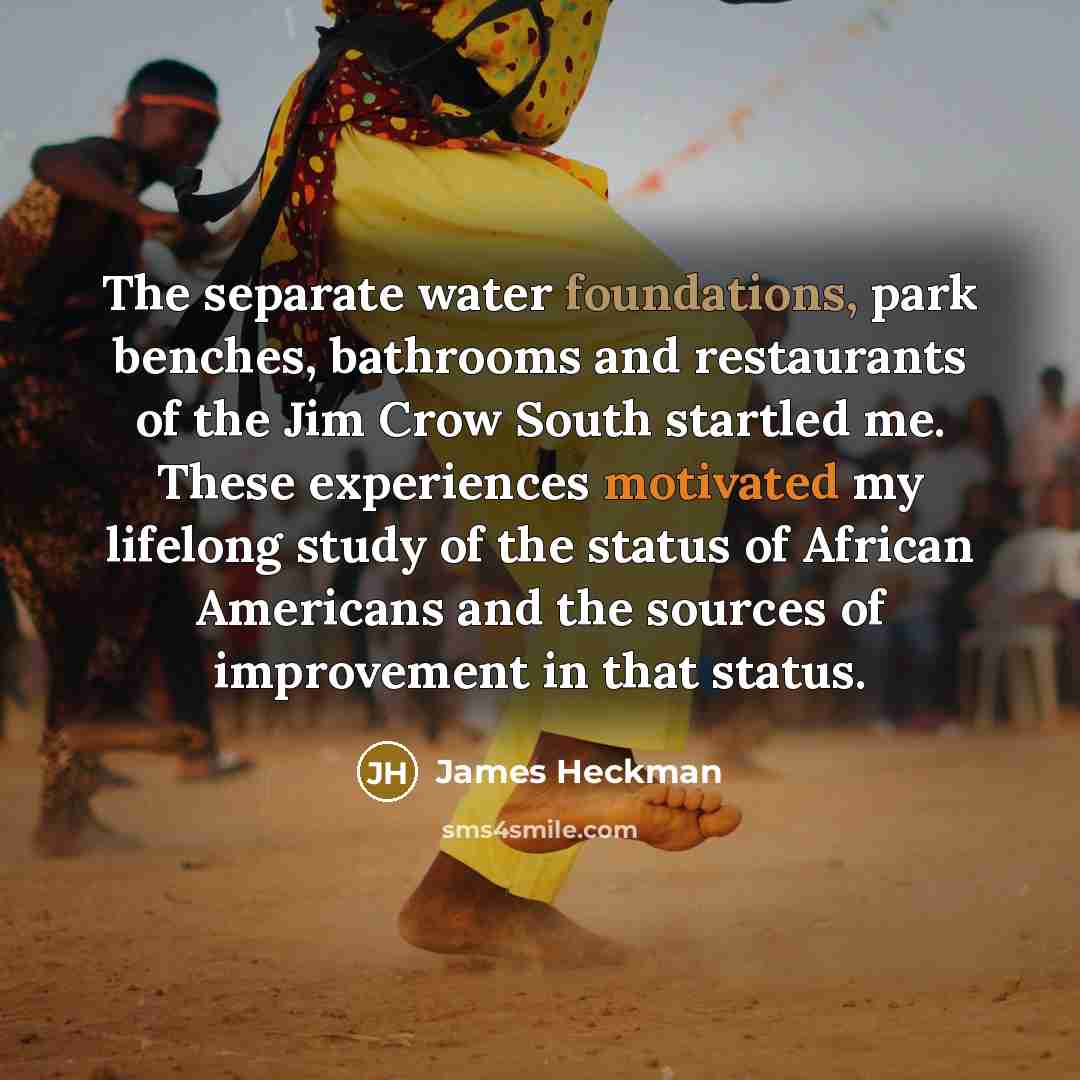 “The separate water foundations, park benches, bathrooms and restaurants of the Jim Crow South startled me. These experiences motivated my lifelong study of the status of African Americans and the sources of improvement in that status.” quote by James Heckman