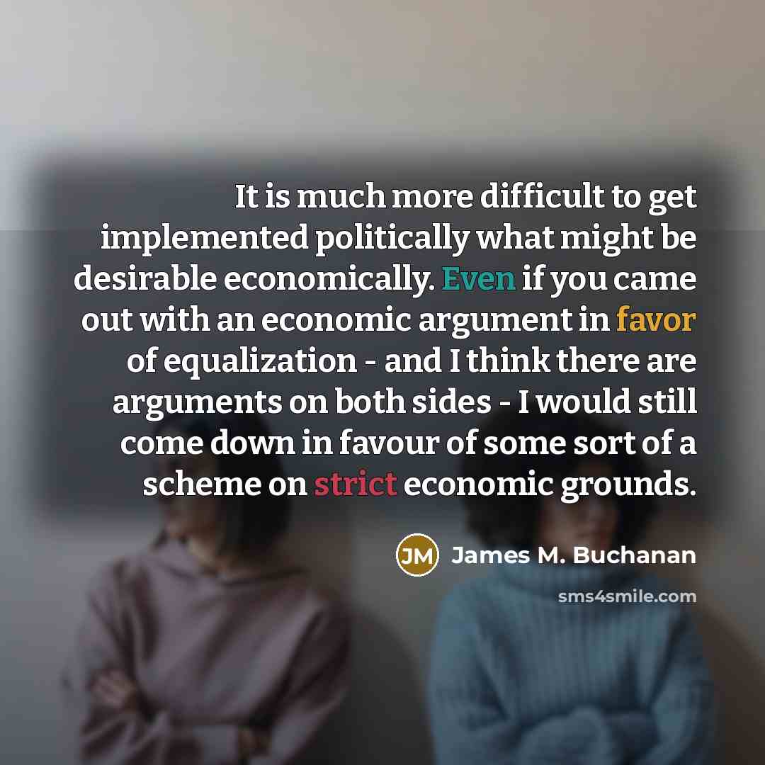 “It is much more difficult to get implemented politically what might be desirable economically. Even if you came out with an economic argument in favor of equalization - and I think there are arguments on both sides - I would still come down in favour of some sort of a scheme on strict economic…” quote by James M. Buchanan