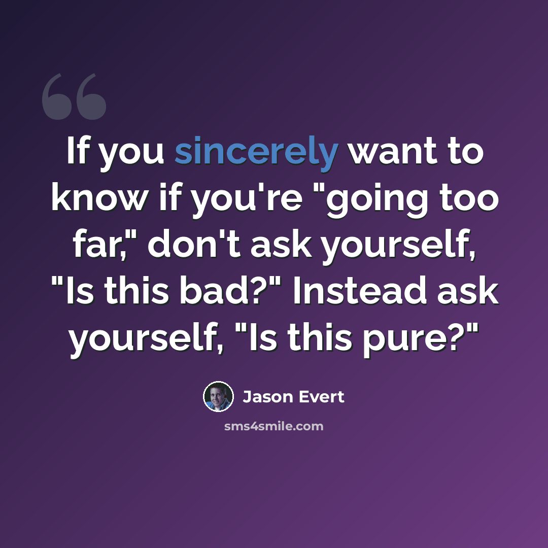 “If you sincerely want to know if you're "going too far," don't ask yourself, "Is this bad?" Instead ask yourself, "Is this pure?"” quote by Jason Evert