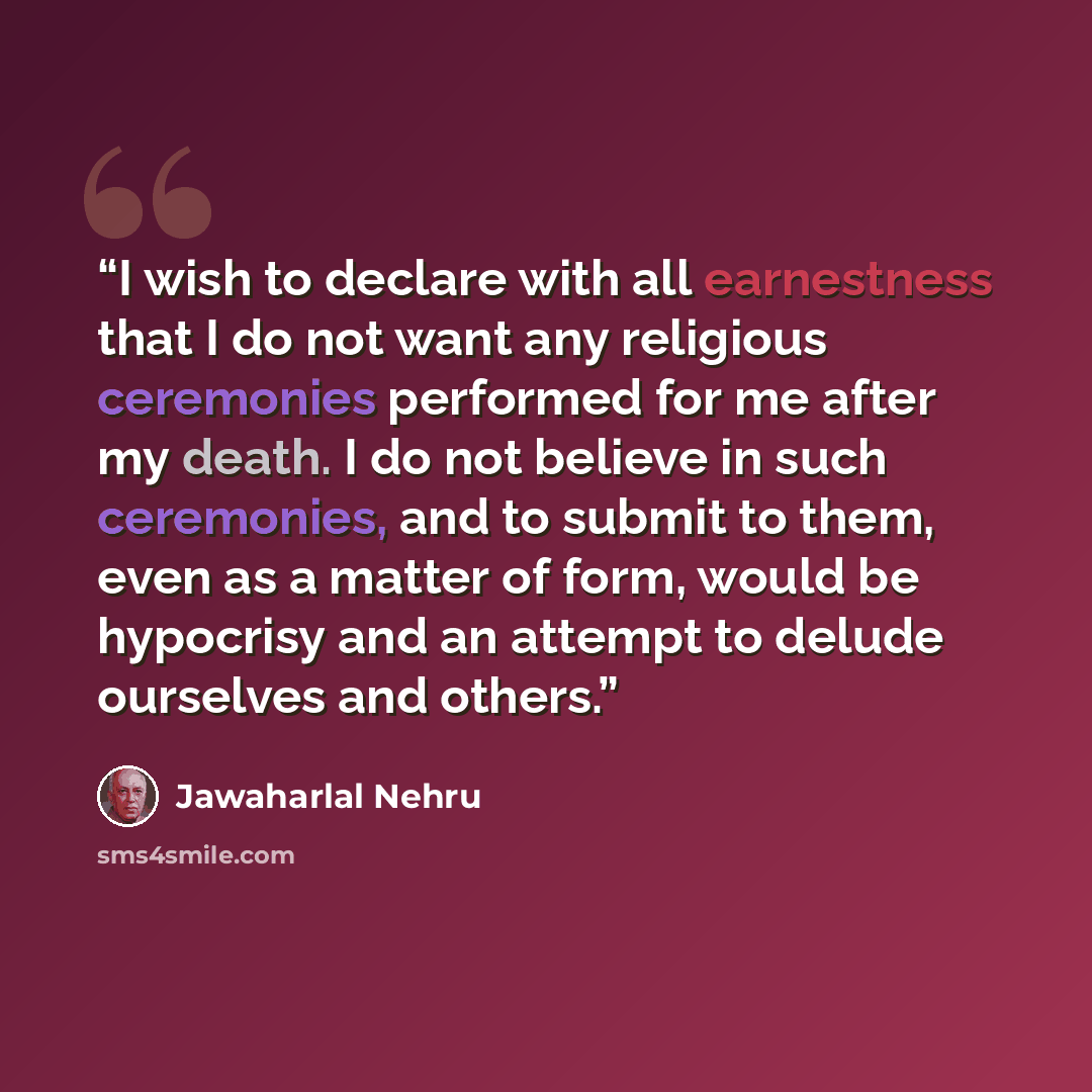 “I wish to declare with all earnestness that I do not want any religious ceremonies performed for me after my death. I do not believe in such ceremonies, and to submit to them, even as a matter of form, would be hypocrisy and an attempt to delude ourselves and others.” quote by Jawaharlal Nehru