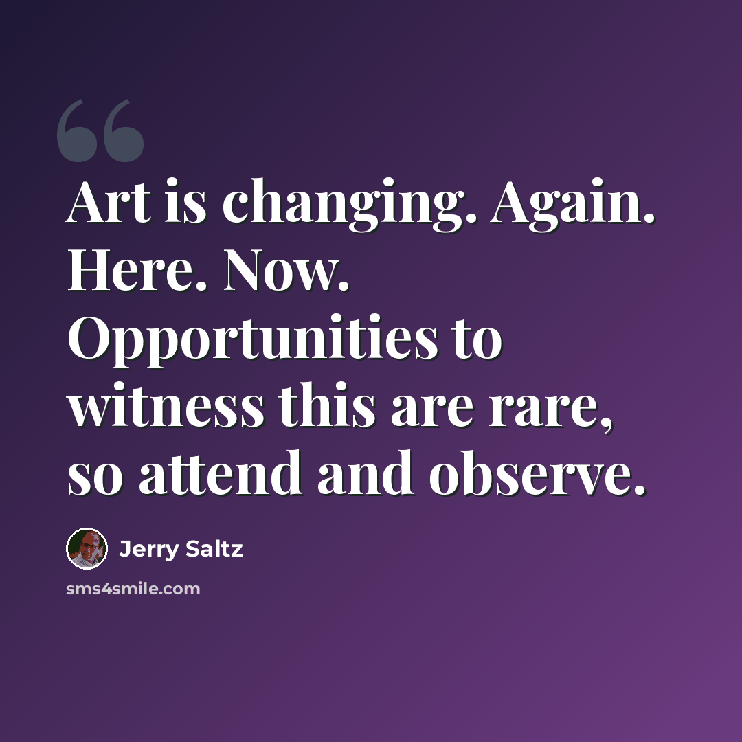 “Art is changing. Again. Here. Now. Opportunities to witness this are rare, so attend and observe.” quote by Jerry Saltz