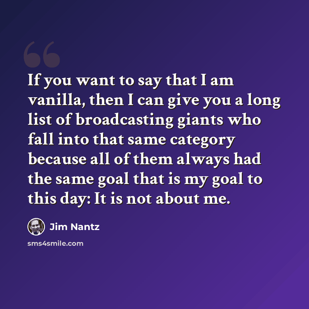 “If you want to say that I am vanilla, then I can give you a long list of broadcasting giants who fall into that same category because all of them always had the same goal that is my goal to this day: It is not about me.” quote by Jim Nantz