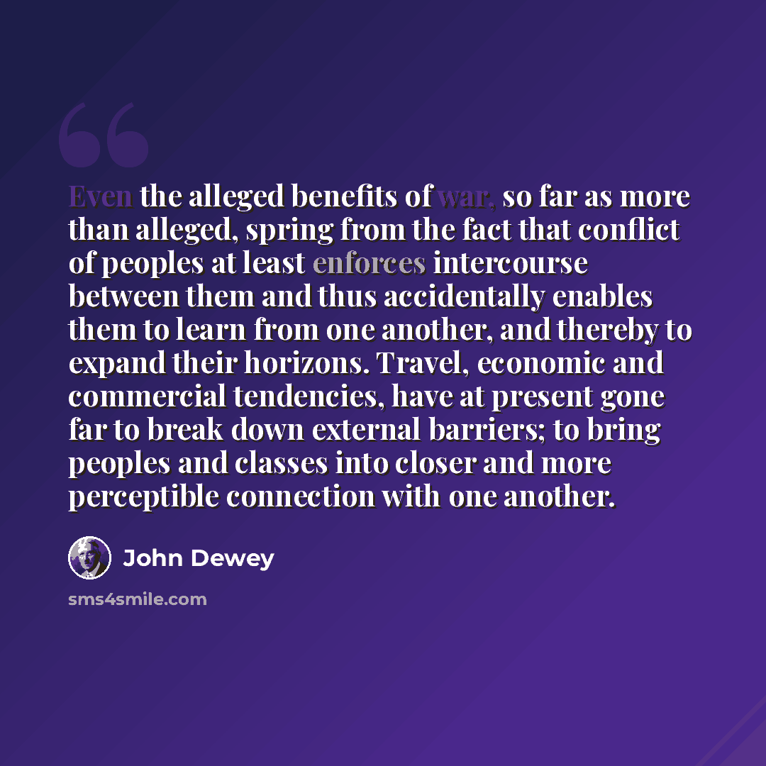 “Even the alleged benefits of war, so far as more than alleged, spring from the fact that conflict of peoples at least enforces intercourse between them and thus accidentally enables them to learn from one another, and thereby to expand their horizons. Travel, economic and commercial tendencies…” quote by John Dewey