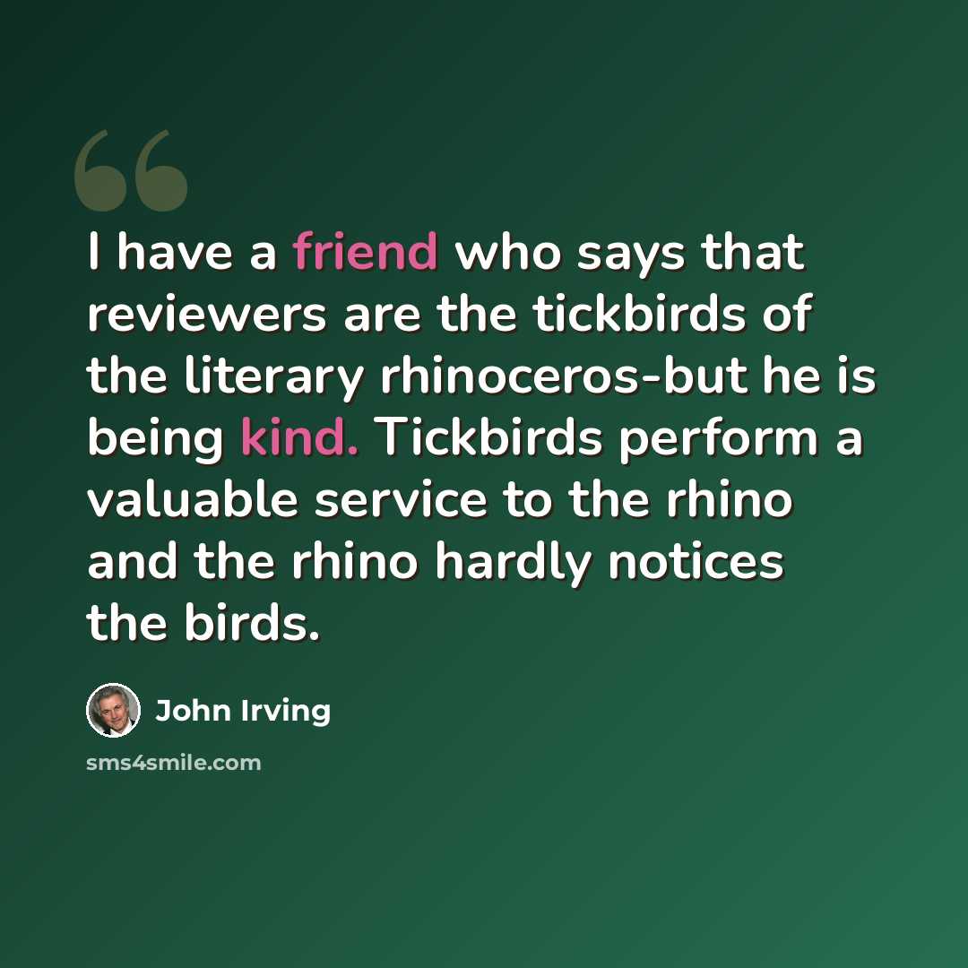 “I have a friend who says that reviewers are the tickbirds of the literary rhinoceros-but he is being kind. Tickbirds perform a valuable service to the rhino and the rhino hardly notices the birds.” quote by John Irving