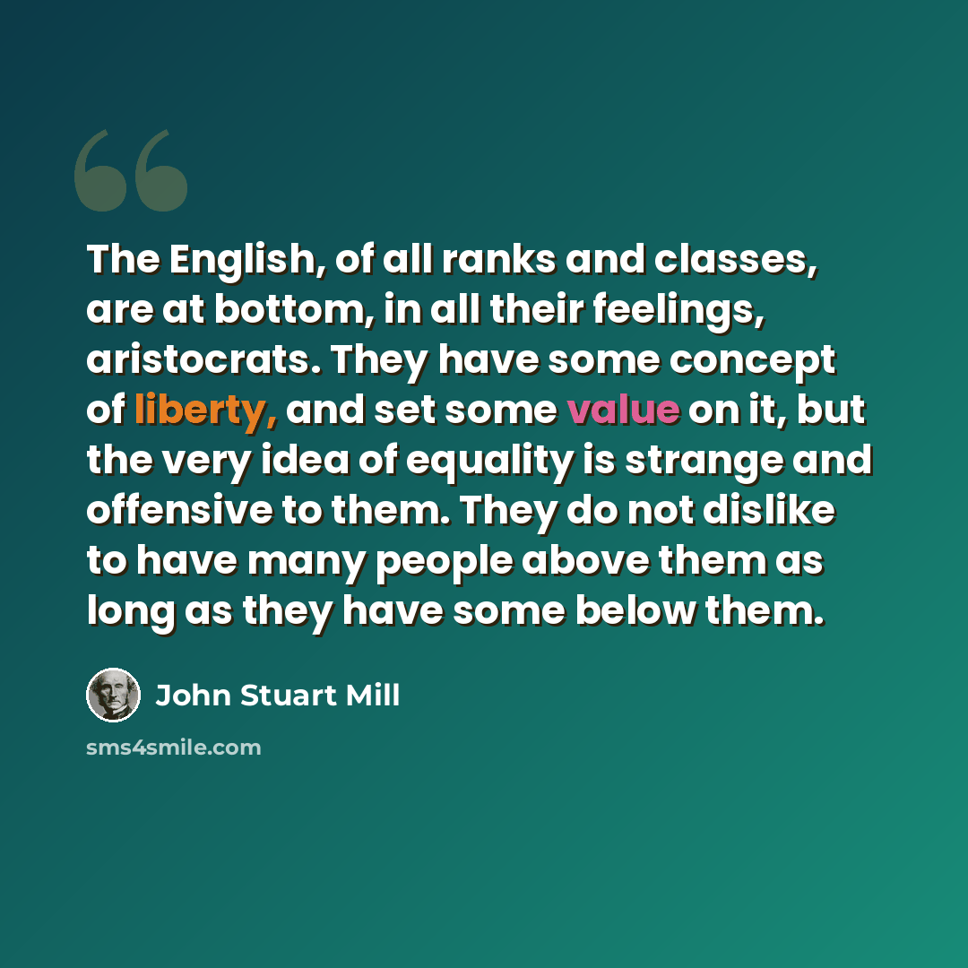 “The English, of all ranks and classes, are at bottom, in all their feelings, aristocrats. They have some concept of liberty, and set some value on it, but the very idea of equality is strange and offensive to them. They do not dislike to have many people above them as long as they have some below…” quote by John Stuart Mill