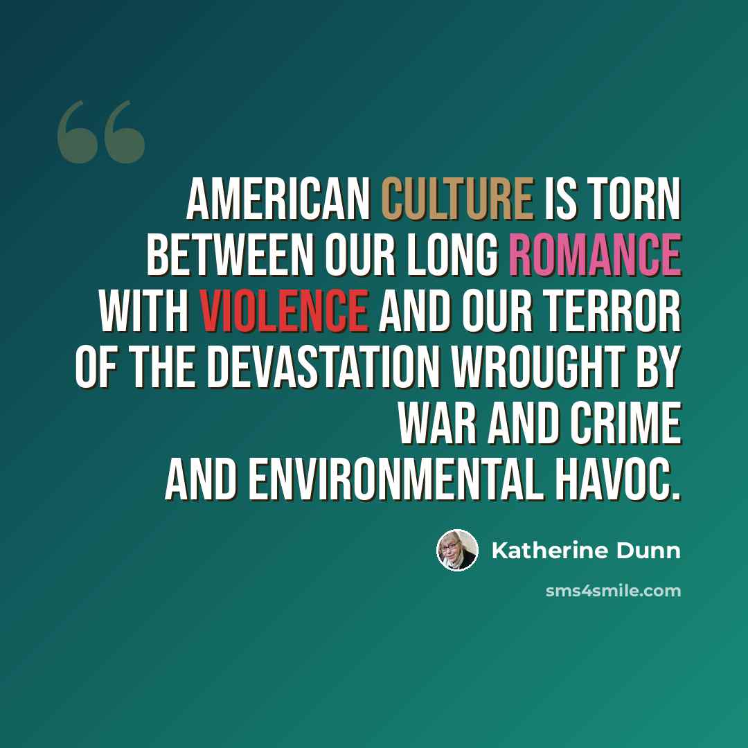 “American culture is torn between our long romance with violence and our terror of the devastation wrought by war and crime and environmental havoc.” quote by Katherine Dunn
